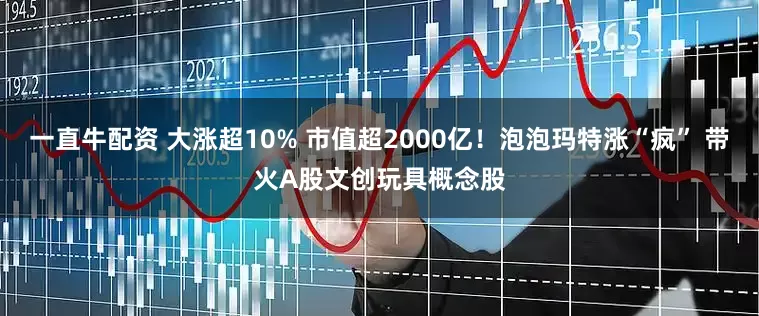 一直牛配资 大涨超10% 市值超2000亿！泡泡玛特涨“疯” 带火A股文创玩具概念股