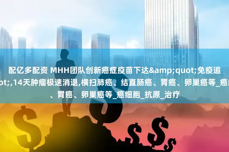 配亿多配资 MHH团队创新癌症疫苗下达"免疫追杀令",14天肿瘤极速消退,横扫肺癌、结直肠癌、胃癌、卵巢癌等_癌细胞_抗原_治疗