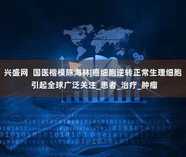 兴盛网  国医楷模陈海林|癌细胞逆转正常生理细胞 引起全球广泛关注_患者_治疗_肿瘤