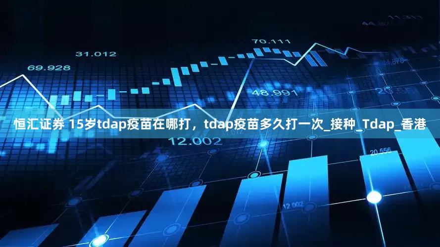 恒汇证券 15岁tdap疫苗在哪打，tdap疫苗多久打一次_接种_Tdap_香港