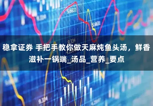 稳拿证券 手把手教你做天麻炖鱼头汤，鲜香滋补一锅端_汤品_营养_要点