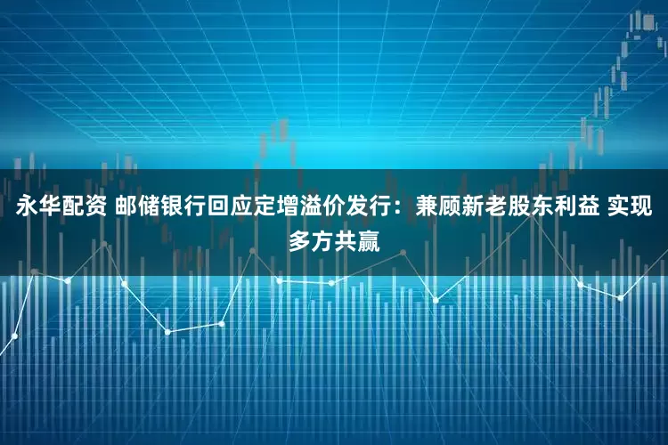 永华配资 邮储银行回应定增溢价发行：兼顾新老股东利益 实现多方共赢