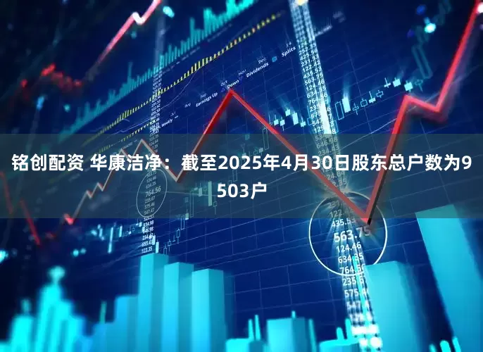 铭创配资 华康洁净：截至2025年4月30日股东总户数为9503户