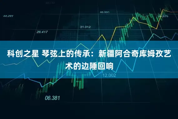 科创之星 琴弦上的传承：新疆阿合奇库姆孜艺术的边陲回响
