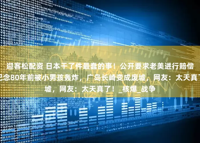 迎客松配资 日本干了件最蠢的事！公开要求老美进行赔偿，因为他们要纪念80年前被小男孩轰炸，广岛长崎变成废墟，网友：太天真了！_核爆_战争