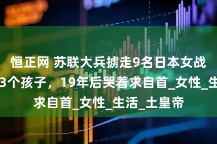 恒正网 苏联大兵掳走9名日本女战俘，生下73个孩子，19年后哭着求自首_女性_生活_土皇帝