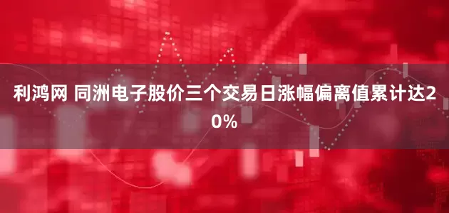 利鸿网 同洲电子股价三个交易日涨幅偏离值累计达20%