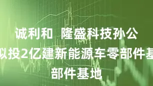 诚利和  隆盛科技孙公司拟投2亿建新能源车零部件基地