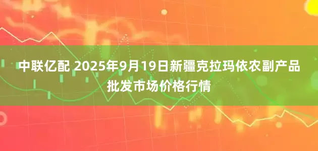 中联亿配 2025年9月19日新疆克拉玛依农副产品批发市场价格行情