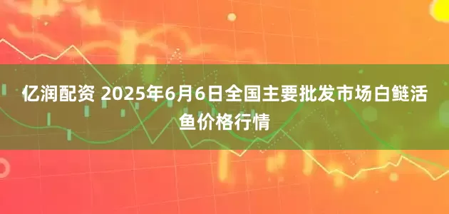 亿润配资 2025年6月6日全国主要批发市场白鲢活鱼价格行情