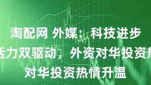 淘配网 外媒：科技进步、市场活力双驱动，外资对华投资热情升温