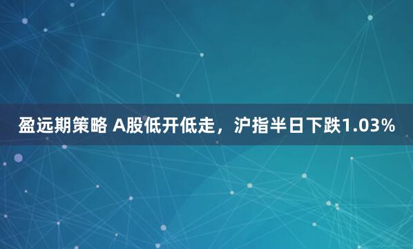 盈远期策略 A股低开低走，沪指半日下跌1.03%