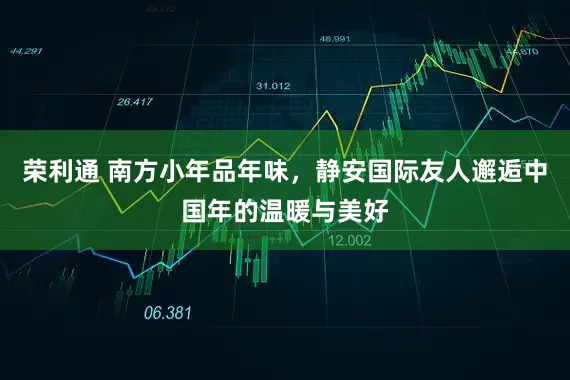 荣利通 南方小年品年味，静安国际友人邂逅中国年的温暖与美好