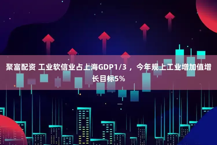 聚富配资 工业软信业占上海GDP1/3 ，今年规上工业增加值增长目标5%