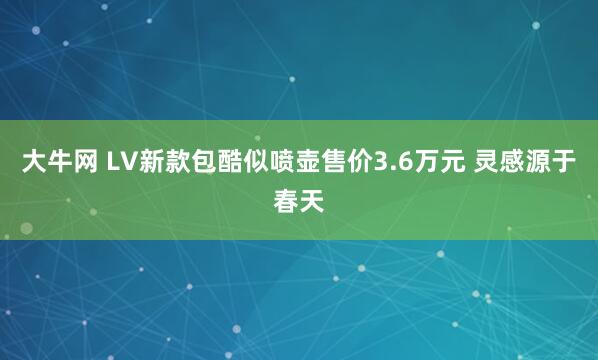 大牛网 LV新款包酷似喷壶售价3.6万元 灵感源于春天