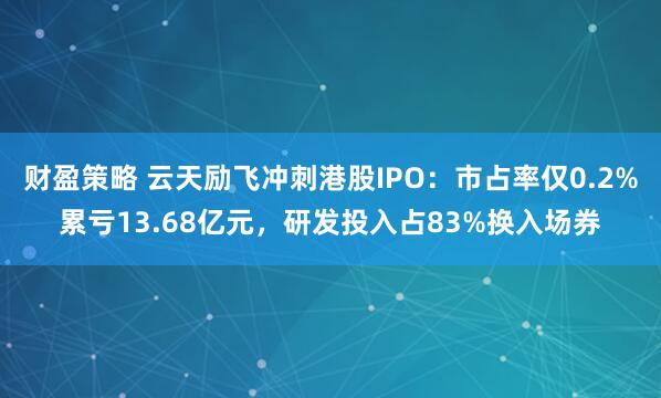 财盈策略 云天励飞冲刺港股IPO：市占率仅0.2%累亏13.68亿元，研发投入占83%换入场券